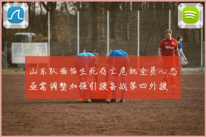 山东队面临生死存亡危机全员心态亟需调整加强引援备战第四外援