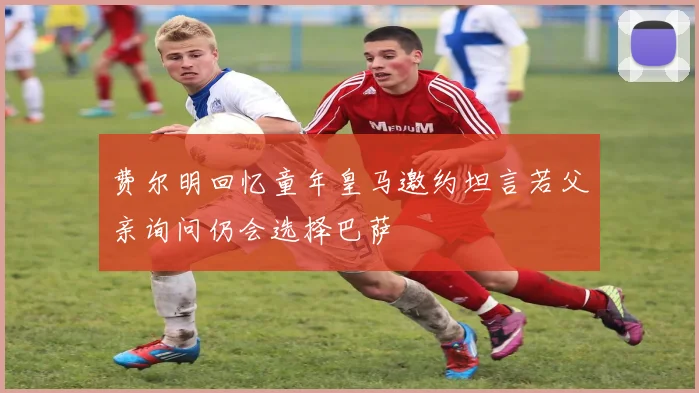 费尔明回忆童年皇马邀约坦言若父亲询问仍会选择巴萨