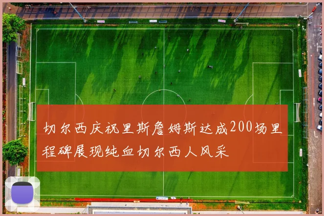 切尔西庆祝里斯詹姆斯达成200场里程碑展现纯血切尔西人风采
