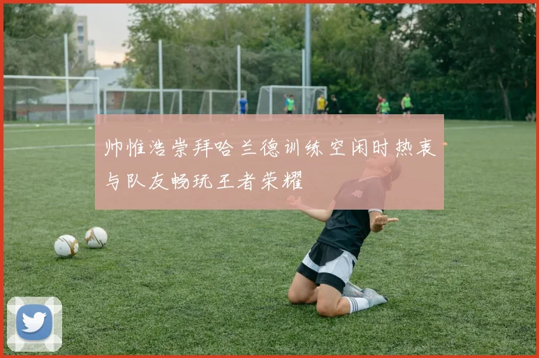 帅惟浩崇拜哈兰德训练空闲时热衷与队友畅玩王者荣耀