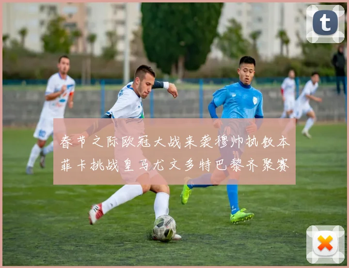 春节之际欧冠大战来袭穆帅执教本菲卡挑战皇马尤文多特巴黎齐聚赛场
