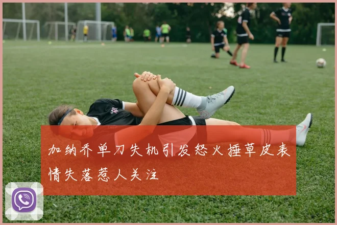 加纳乔单刀失机引发怒火捶草皮表情失落惹人关注