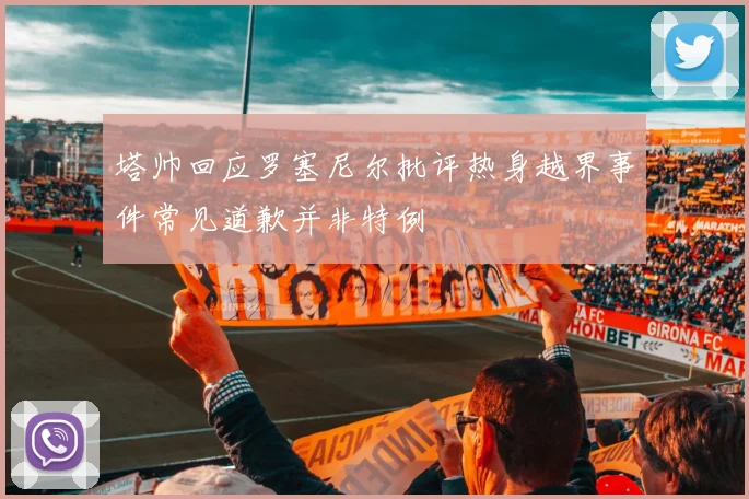 塔帅回应罗塞尼尔批评热身越界事件常见道歉并非特例