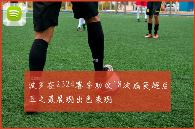 波罗在2324赛季助攻18次成英超后卫之最展现出色表现
