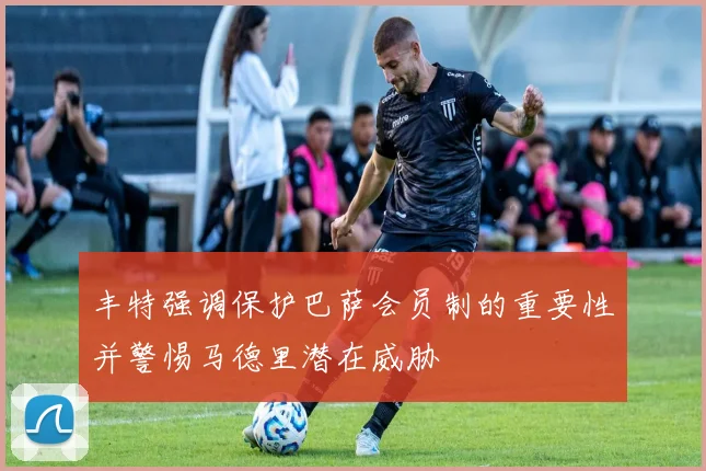 丰特强调保护巴萨会员制的重要性并警惕马德里潜在威胁
