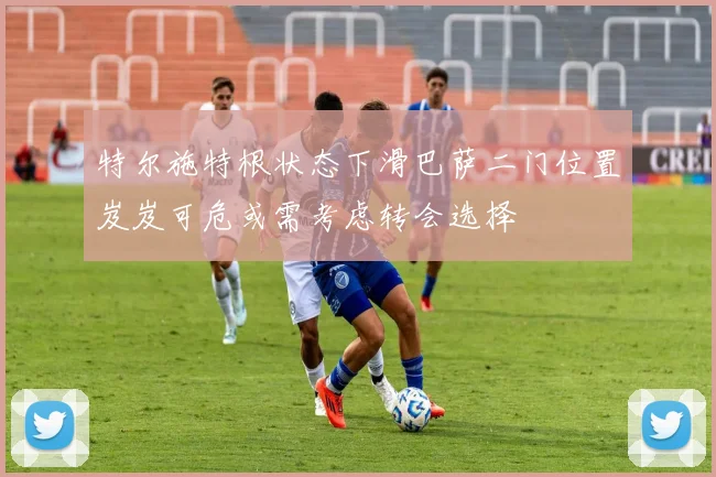 特尔施特根状态下滑巴萨二门位置岌岌可危或需考虑转会选择