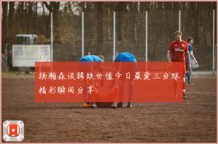 杨瀚森谈稀缺价值今日最爱三分球精彩瞬间分享