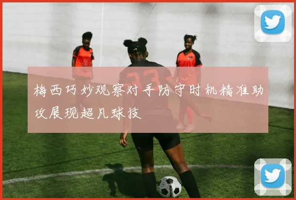梅西巧妙观察对手防守时机精准助攻展现超凡球技