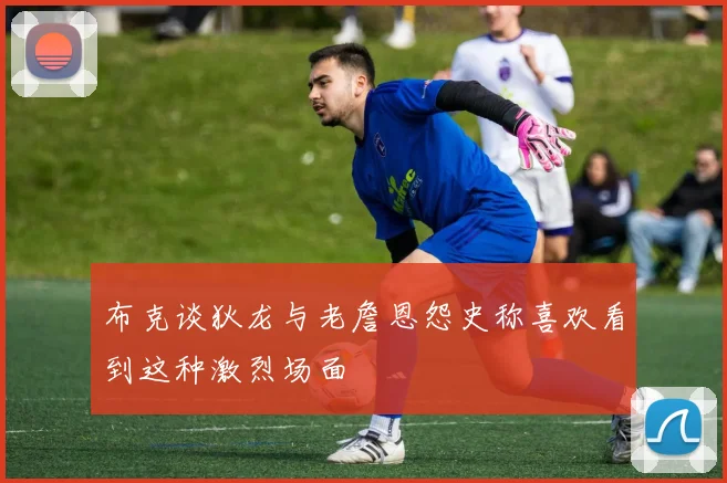 布克谈狄龙与老詹恩怨史称喜欢看到这种激烈场面