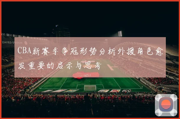 CBA新赛季争冠形势分析外援角色愈发重要的启示与思考