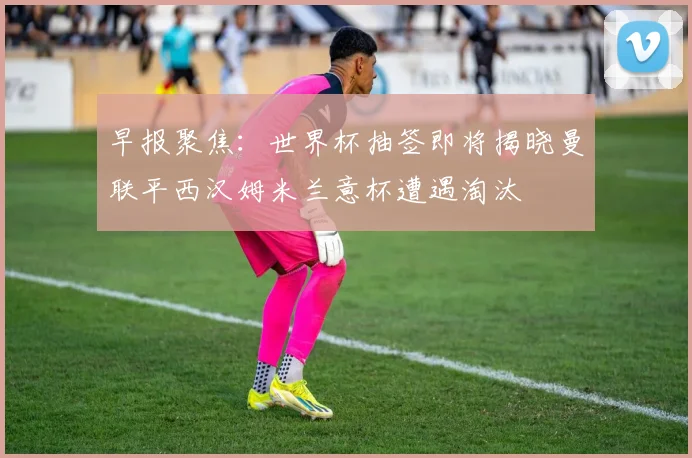 早报聚焦：世界杯抽签即将揭晓曼联平西汉姆米兰意杯遭遇淘汰