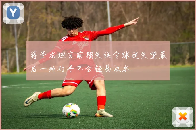 蒋圣龙坦言前期失误令球迷失望最后一轮对手不会轻易放水