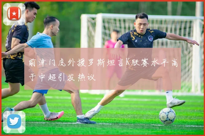 前津门虎外援罗斯坦言K联赛水平高于中超引发热议