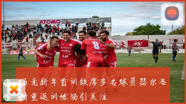 马竞新年首训缺席多名球员瑟尔洛特重返训练场引关注