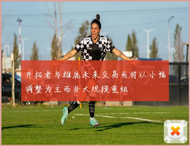 开拓者与雄鹿未来交易或将以小幅调整为主而非大规模重组