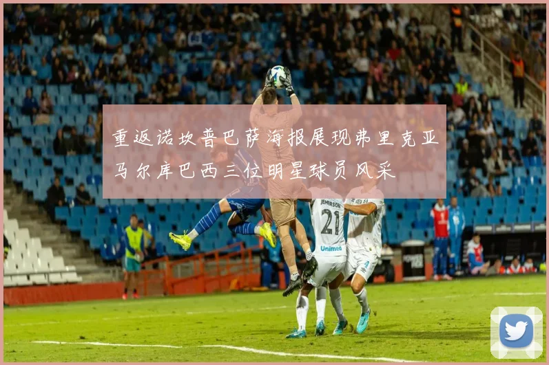 重返诺坎普巴萨海报展现弗里克亚马尔库巴西三位明星球员风采