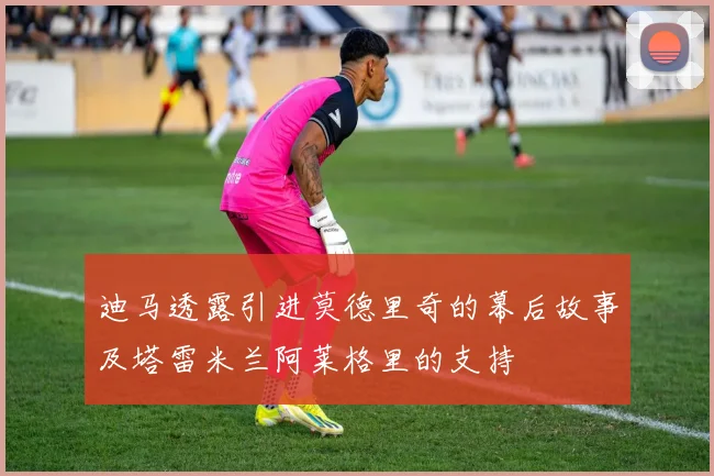 迪马透露引进莫德里奇的幕后故事及塔雷米兰阿莱格里的支持