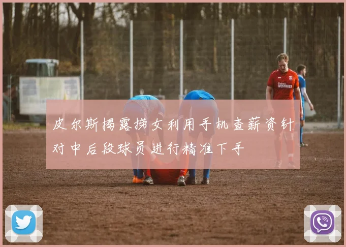 皮尔斯揭露捞女利用手机查薪资针对中后段球员进行精准下手