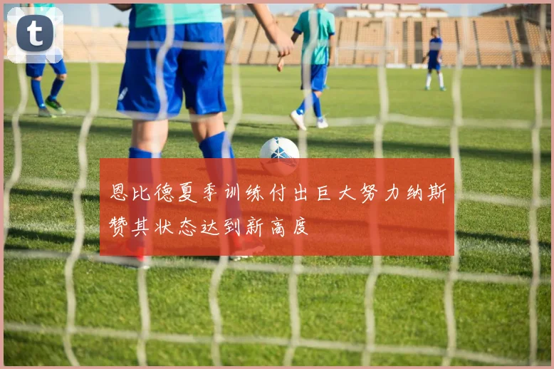 恩比德夏季训练付出巨大努力纳斯赞其状态达到新高度