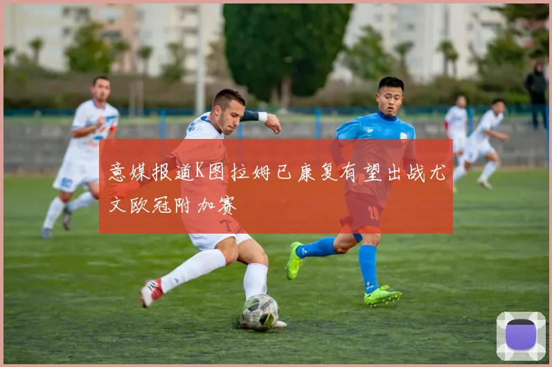 意媒报道K图拉姆已康复有望出战尤文欧冠附加赛