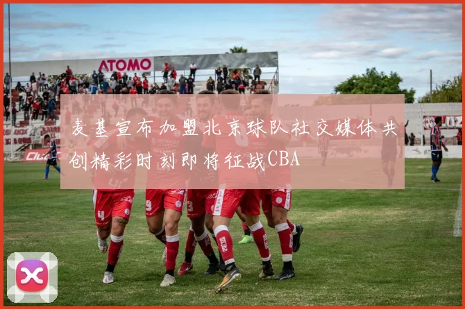 麦基宣布加盟北京球队社交媒体共创精彩时刻即将征战CBA