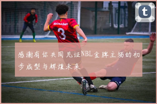 感谢有你共同见证NBL金牌主场的初步成型与辉煌未来