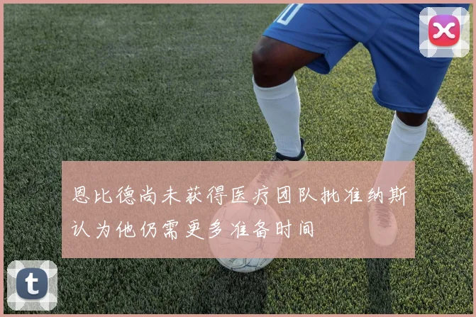 恩比德尚未获得医疗团队批准纳斯认为他仍需更多准备时间